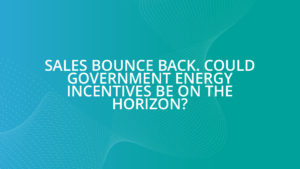 Sales bounce back. Could Government energy incentives be on the horizon?